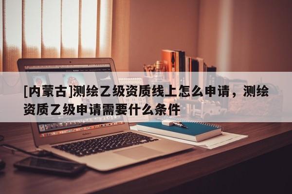 [內(nèi)蒙古]測繪乙級資質(zhì)線上怎么申請，測繪資質(zhì)乙級申請需要什么條件