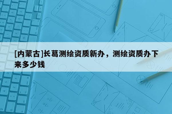 [內(nèi)蒙古]長葛測繪資質(zhì)新辦，測繪資質(zhì)辦下來多少錢