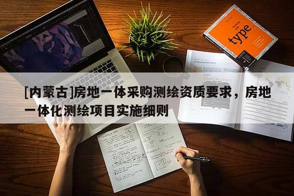 [內(nèi)蒙古]房地一體采購(gòu)測(cè)繪資質(zhì)要求，房地一體化測(cè)繪項(xiàng)目實(shí)施細(xì)則