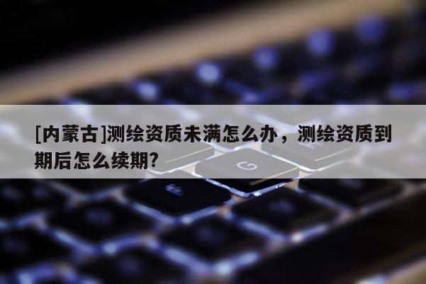 [內(nèi)蒙古]測(cè)繪資質(zhì)未滿怎么辦，測(cè)繪資質(zhì)到期后怎么續(xù)期?