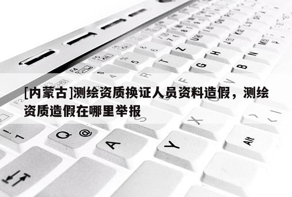 [內蒙古]測繪資質換證人員資料造假，測繪資質造假在哪里舉報