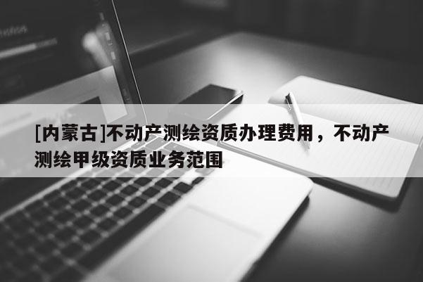 [內(nèi)蒙古]不動(dòng)產(chǎn)測(cè)繪資質(zhì)辦理費(fèi)用，不動(dòng)產(chǎn)測(cè)繪甲級(jí)資質(zhì)業(yè)務(wù)范圍