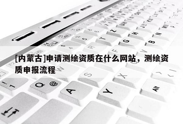 [內(nèi)蒙古]申請(qǐng)測(cè)繪資質(zhì)在什么網(wǎng)站，測(cè)繪資質(zhì)申報(bào)流程
