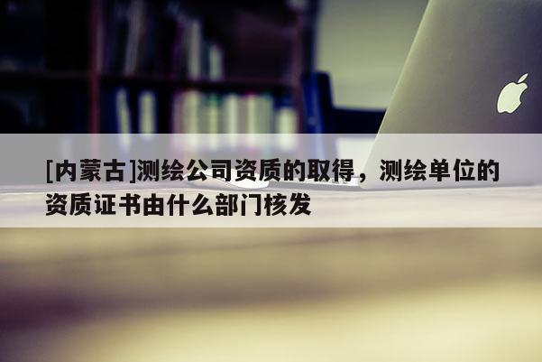 [內(nèi)蒙古]測(cè)繪公司資質(zhì)的取得，測(cè)繪單位的資質(zhì)證書(shū)由什么部門(mén)核發(fā)