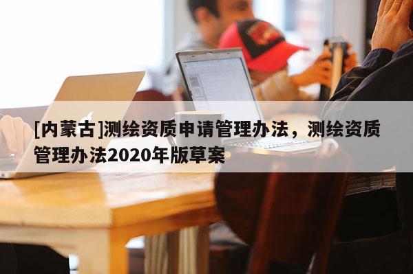 [內蒙古]測繪資質申請管理辦法，測繪資質管理辦法2020年版草案