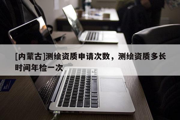 [內(nèi)蒙古]測繪資質(zhì)申請次數(shù)，測繪資質(zhì)多長時間年檢一次