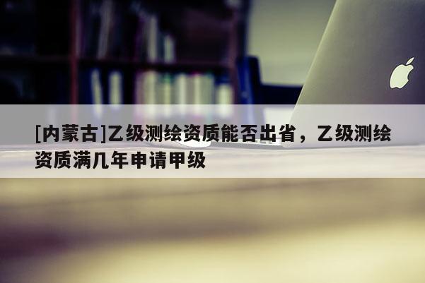 [內(nèi)蒙古]乙級測繪資質(zhì)能否出省，乙級測繪資質(zhì)滿幾年申請甲級