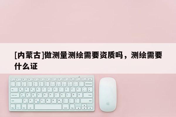 [內(nèi)蒙古]做測(cè)量測(cè)繪需要資質(zhì)嗎，測(cè)繪需要什么證