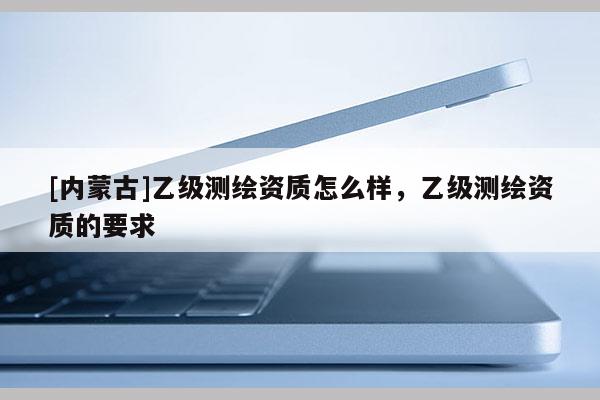 [內(nèi)蒙古]乙級測繪資質(zhì)怎么樣，乙級測繪資質(zhì)的要求