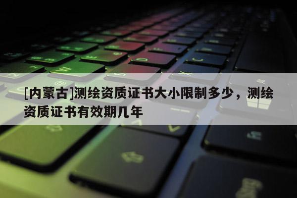 [內(nèi)蒙古]測(cè)繪資質(zhì)證書大小限制多少，測(cè)繪資質(zhì)證書有效期幾年