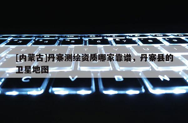 [內(nèi)蒙古]丹寨測繪資質(zhì)哪家靠譜，丹寨縣的衛(wèi)星地圖