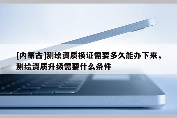 [內(nèi)蒙古]測繪資質(zhì)換證需要多久能辦下來，測繪資質(zhì)升級需要什么條件