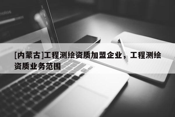 [內(nèi)蒙古]工程測(cè)繪資質(zhì)加盟企業(yè)，工程測(cè)繪資質(zhì)業(yè)務(wù)范圍