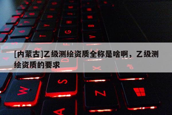 [內(nèi)蒙古]乙級測繪資質(zhì)全稱是啥啊，乙級測繪資質(zhì)的要求