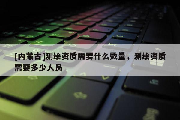 [內(nèi)蒙古]測(cè)繪資質(zhì)需要什么數(shù)量，測(cè)繪資質(zhì)需要多少人員
