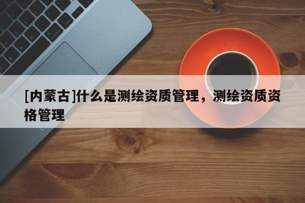 [內(nèi)蒙古]什么是測(cè)繪資質(zhì)管理，測(cè)繪資質(zhì)資格管理