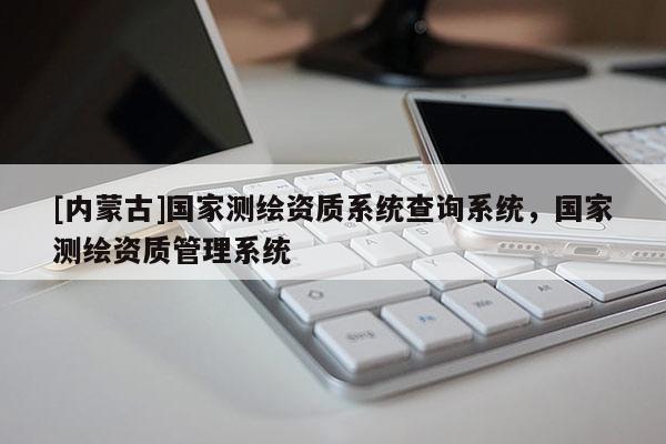 [內(nèi)蒙古]國家測繪資質(zhì)系統(tǒng)查詢系統(tǒng)，國家測繪資質(zhì)管理系統(tǒng)