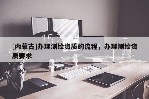 [內(nèi)蒙古]辦理測(cè)繪資質(zhì)的流程，辦理測(cè)繪資質(zhì)要求