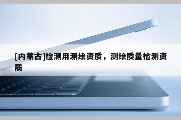 [內(nèi)蒙古]檢測(cè)用測(cè)繪資質(zhì)，測(cè)繪質(zhì)量檢測(cè)資質(zhì)