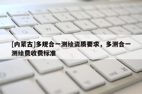 [內(nèi)蒙古]多規(guī)合一測(cè)繪資質(zhì)要求，多測(cè)合一測(cè)繪費(fèi)收費(fèi)標(biāo)準(zhǔn)