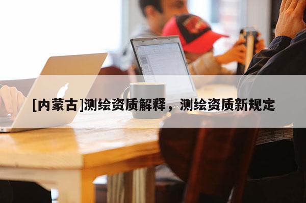 [內(nèi)蒙古]測繪資質(zhì)解釋，測繪資質(zhì)新規(guī)定