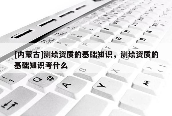 [內(nèi)蒙古]測(cè)繪資質(zhì)的基礎(chǔ)知識(shí)，測(cè)繪資質(zhì)的基礎(chǔ)知識(shí)考什么
