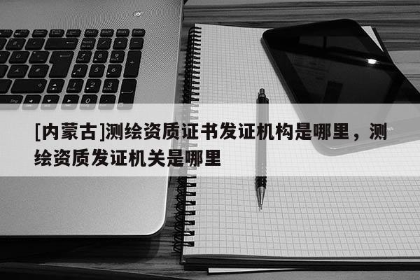 [內(nèi)蒙古]測(cè)繪資質(zhì)證書發(fā)證機(jī)構(gòu)是哪里，測(cè)繪資質(zhì)發(fā)證機(jī)關(guān)是哪里