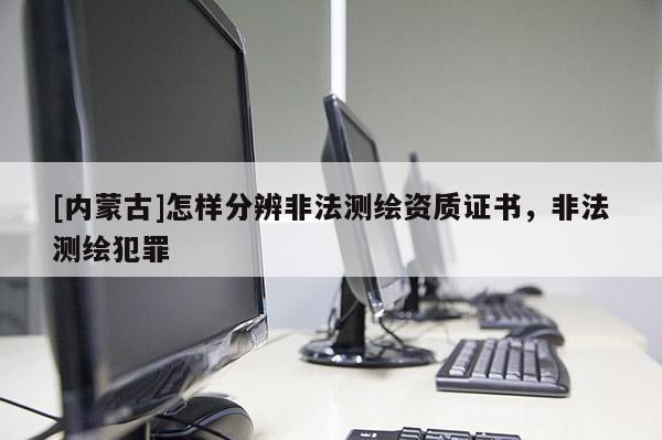 [內(nèi)蒙古]怎樣分辨非法測(cè)繪資質(zhì)證書(shū)，非法測(cè)繪犯罪