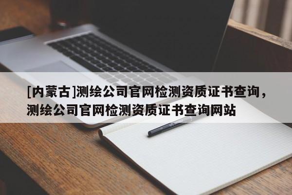 [內(nèi)蒙古]測(cè)繪公司官網(wǎng)檢測(cè)資質(zhì)證書(shū)查詢，測(cè)繪公司官網(wǎng)檢測(cè)資質(zhì)證書(shū)查詢網(wǎng)站