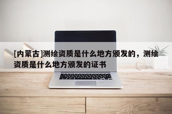 [內(nèi)蒙古]測繪資質(zhì)是什么地方頒發(fā)的，測繪資質(zhì)是什么地方頒發(fā)的證書