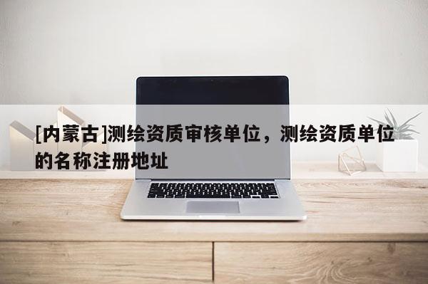 [內(nèi)蒙古]測繪資質(zhì)審核單位，測繪資質(zhì)單位的名稱注冊地址