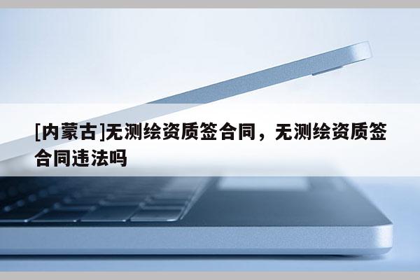 [內(nèi)蒙古]無(wú)測(cè)繪資質(zhì)簽合同，無(wú)測(cè)繪資質(zhì)簽合同違法嗎