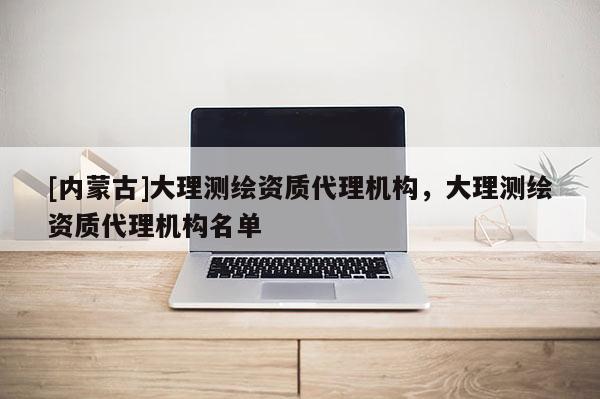 [內(nèi)蒙古]大理測(cè)繪資質(zhì)代理機(jī)構(gòu)，大理測(cè)繪資質(zhì)代理機(jī)構(gòu)名單