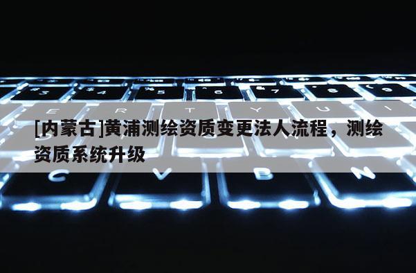 [內(nèi)蒙古]黃浦測繪資質(zhì)變更法人流程，測繪資質(zhì)系統(tǒng)升級