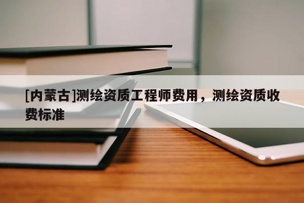 [內(nèi)蒙古]測(cè)繪資質(zhì)工程師費(fèi)用，測(cè)繪資質(zhì)收費(fèi)標(biāo)準(zhǔn)
