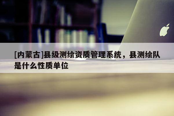 [內蒙古]縣級測繪資質管理系統(tǒng)，縣測繪隊是什么性質單位