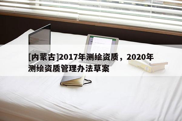 [內(nèi)蒙古]2017年測(cè)繪資質(zhì)，2020年測(cè)繪資質(zhì)管理辦法草案