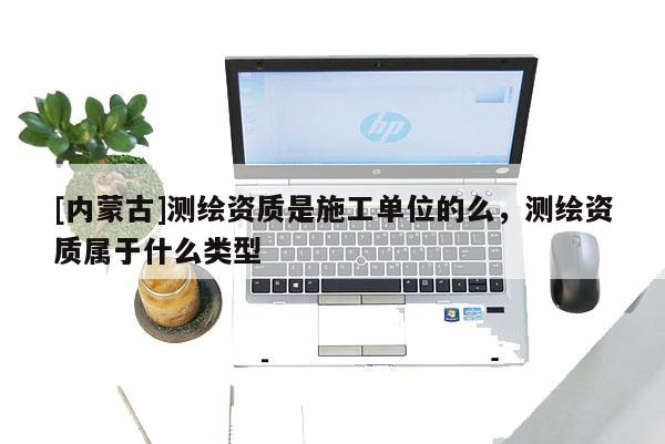[內(nèi)蒙古]測(cè)繪資質(zhì)是施工單位的么，測(cè)繪資質(zhì)屬于什么類型