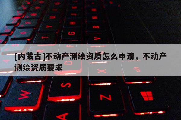 [內(nèi)蒙古]不動(dòng)產(chǎn)測繪資質(zhì)怎么申請，不動(dòng)產(chǎn)測繪資質(zhì)要求