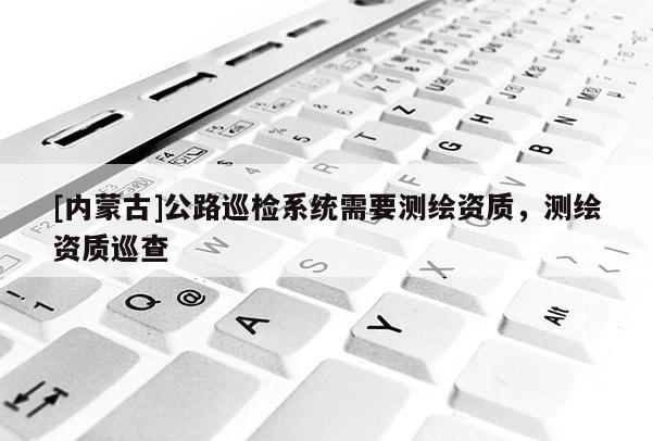 [內(nèi)蒙古]公路巡檢系統(tǒng)需要測繪資質(zhì)，測繪資質(zhì)巡查