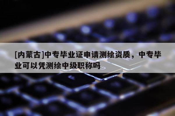 [內(nèi)蒙古]中專畢業(yè)證申請(qǐng)測(cè)繪資質(zhì)，中專畢業(yè)可以憑測(cè)繪中級(jí)職稱嗎