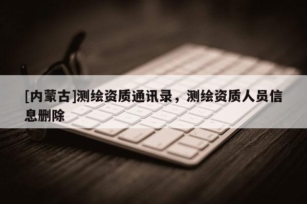 [內(nèi)蒙古]測繪資質(zhì)通訊錄，測繪資質(zhì)人員信息刪除