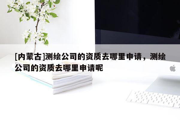 [內(nèi)蒙古]測繪公司的資質(zhì)去哪里申請，測繪公司的資質(zhì)去哪里申請呢