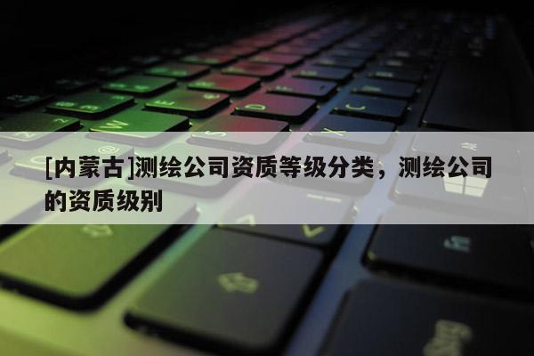 [內蒙古]測繪公司資質等級分類，測繪公司的資質級別