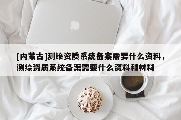 [內(nèi)蒙古]測繪資質(zhì)系統(tǒng)備案需要什么資料，測繪資質(zhì)系統(tǒng)備案需要什么資料和材料