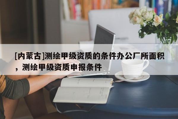 [內(nèi)蒙古]測繪甲級資質(zhì)的條件辦公廠所面積，測繪甲級資質(zhì)申報條件