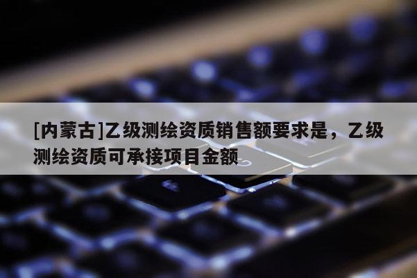 [內(nèi)蒙古]乙級測繪資質(zhì)銷售額要求是，乙級測繪資質(zhì)可承接項目金額
