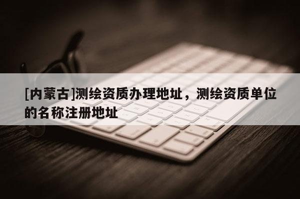[內(nèi)蒙古]測繪資質(zhì)辦理地址，測繪資質(zhì)單位的名稱注冊地址