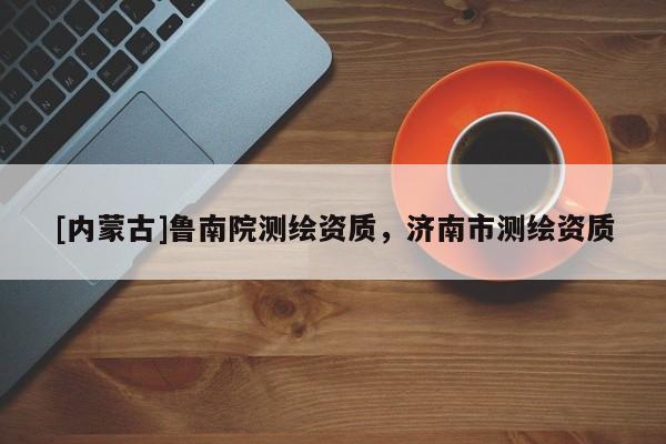 [內(nèi)蒙古]魯南院測繪資質(zhì)，濟南市測繪資質(zhì)