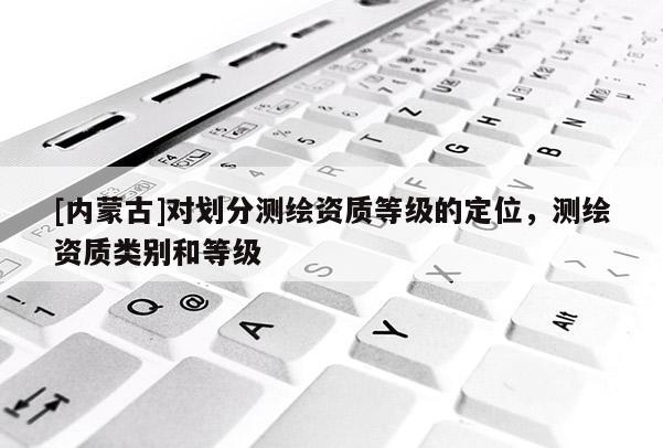 [內(nèi)蒙古]對劃分測繪資質(zhì)等級的定位，測繪資質(zhì)類別和等級
